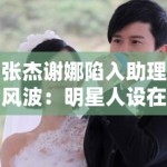 张杰谢娜陷入助理风波：明星人设在“身边人”口中崩塌？