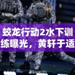 蛟龙行动2水下训练曝光，黄轩于适掀起军事动作戏新热潮