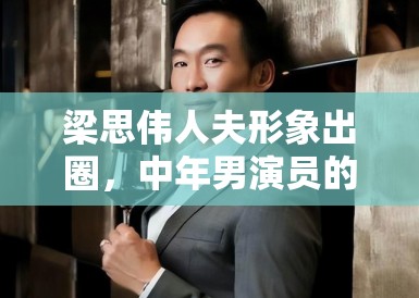 梁思伟人夫形象出圈,中年男演员的困境与机遇 梁思伟人夫形象出圈,中年男演员的困境与机遇