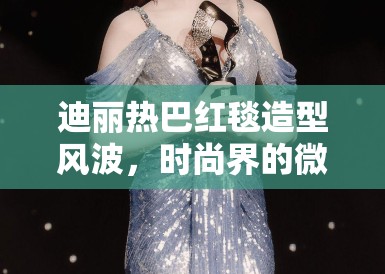 迪丽热巴红毯造型风波，时尚界的微妙棱镜