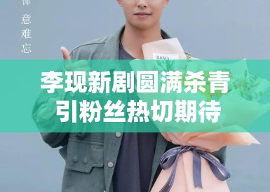 李现新剧圆满杀青 引粉丝热切期待 李现新剧圆满杀青 引粉丝热切期待