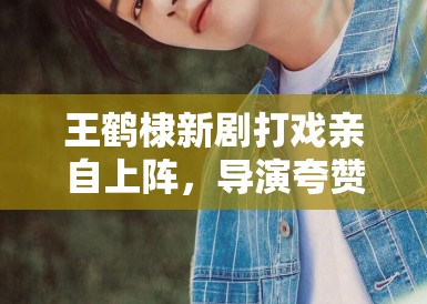 王鹤棣新剧打戏亲自上阵，导演夸赞：“太拼了，未来可期”