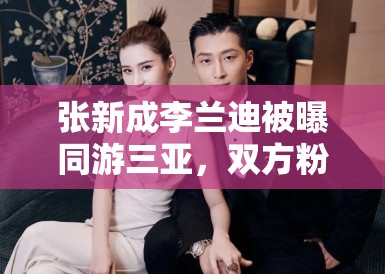 张新成李兰迪被曝同游三亚，双方粉丝：期待合作，别乱猜